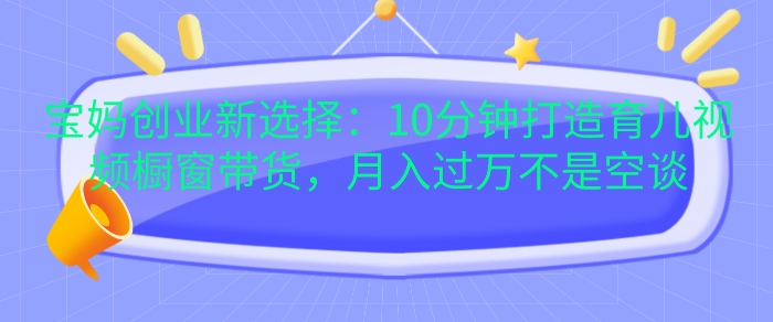 宝妈创业新选择：10分钟打造育儿视频橱窗带货，月入过W不是空谈【揭秘】-财兔窝项目网