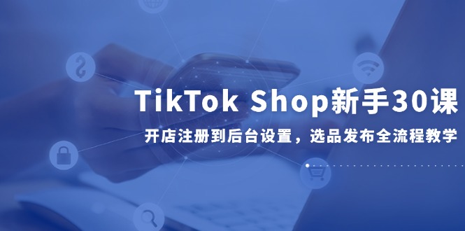 TikTok Shop新手30课，开店注册到后台设置，选品发布全流程教学-财兔窝项目网