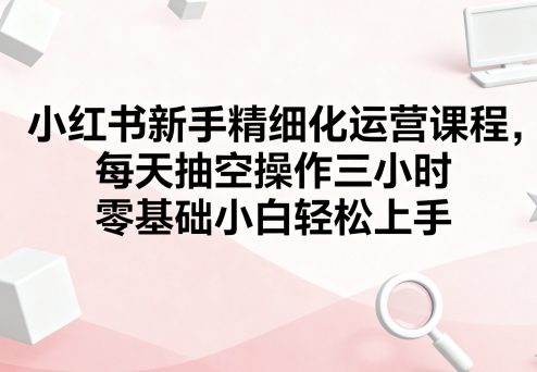 小红书新手精细化运营课程，每天抽空操作三小时，零基础小白轻松上手-财兔窝项目网