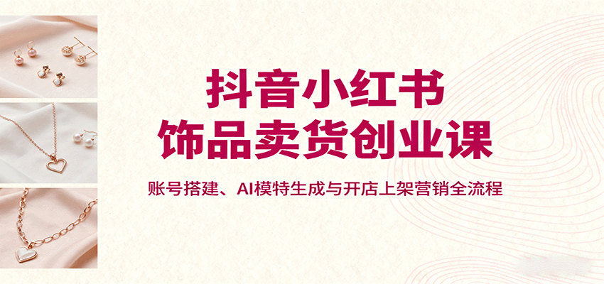 抖音小红书饰品卖货创业课，账号搭建、AI模特生成与开店上架营销全流程-财兔窝项目网