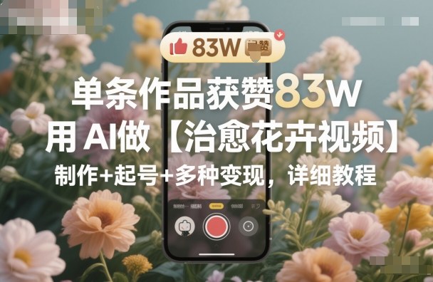 单条作品获赞83W,用AI做【治愈花卉视频】,制作+起号+多种变现,详细教程-财兔窝项目网