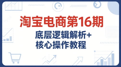 淘宝电商第16期，底层逻辑解析+核心操作教程，运营、推广提升能力的必学课程+配套资料-财兔窝项目网