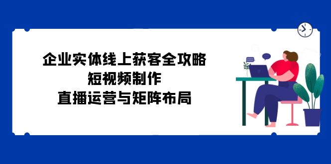 企业实体线上获客全攻略：短视频制作、直播运营与矩阵布局-财兔窝项目网