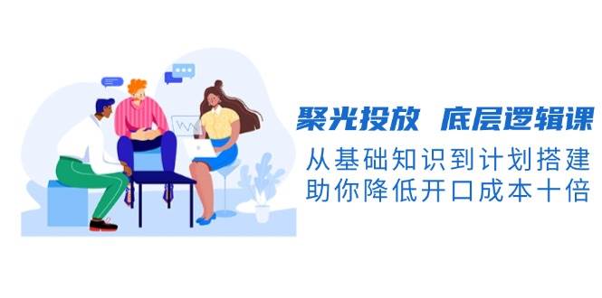 聚光投放底层逻辑课，从基础知识到计划搭建，助你降低开口成本十倍-财兔窝项目网