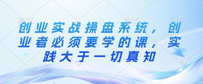 创业实战操盘系统，创业者必须要学的课，实践大于一切真知-财兔窝项目网