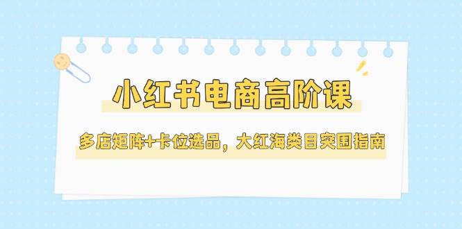 小红书电商高阶课，多店矩阵+卡位选品，大红海类目突围指南(更新5月)-财兔窝项目网
