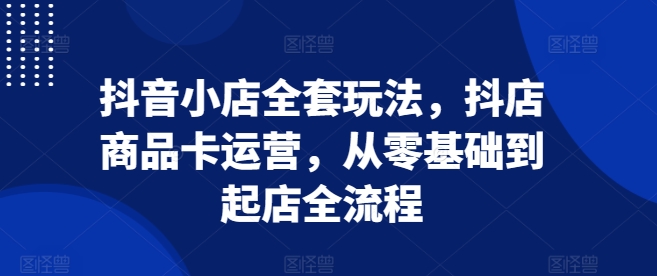 抖音小店全套玩法，抖店商品卡运营，从零基础到起店全流程-财兔窝项目网