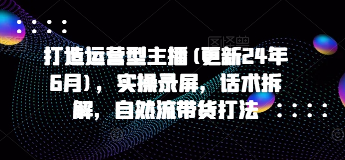 打造运营型主播(更新24年11月)，实操录屏，话术拆解，自然流带货打法-财兔窝项目网
