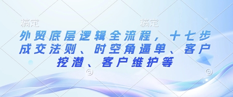 外贸底层逻辑全流程，十七步成交法则、时空角逼单、客户挖潜、客户维护等-财兔窝项目网