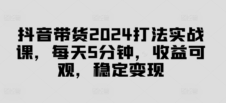抖音带货2024打法实战课，每天5分钟，收益可观，稳定变现【揭秘】-财兔窝项目网