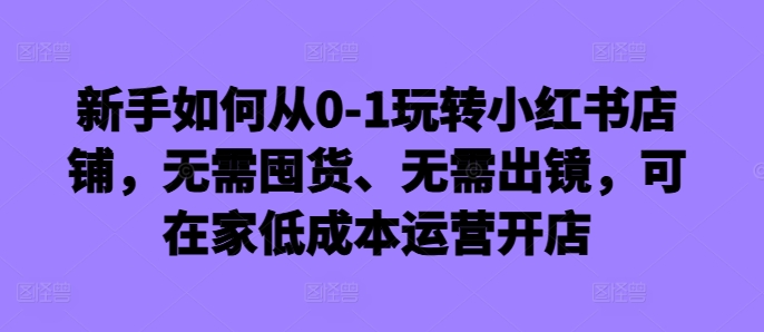 新手如何从0-1玩转小红书店铺，无需囤货、无需出镜，可在家低成本运营开店-财兔窝项目网