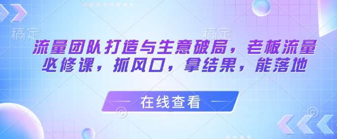 流量团队打造与生意破局，老板流量必修课，抓风口，拿结果，能落地-财兔窝项目网