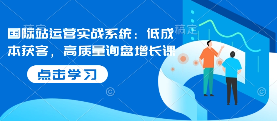 国际站运营实战系统：低成本获客，高质量询盘增长课-财兔窝项目网