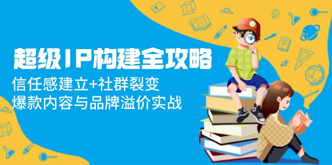 超级IP构建全攻略：信任感建立+社群裂变，爆款内容与品牌溢价实战-财兔窝项目网