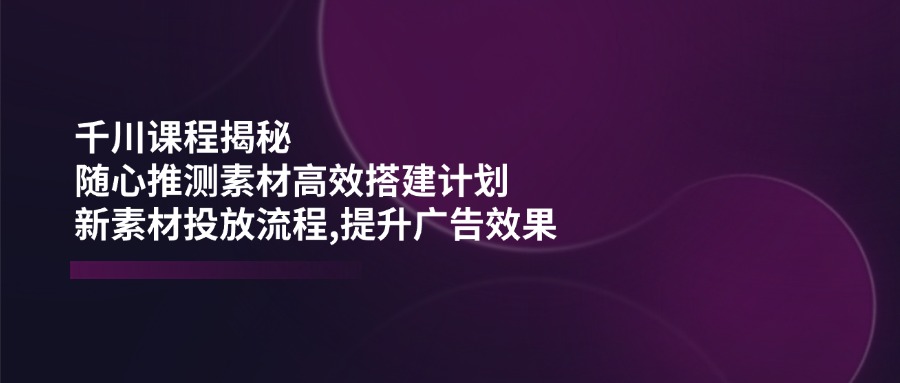 千川课程揭秘：随心推测素材高效搭建计划,新素材投放流程,提升广告效果-财兔窝项目网