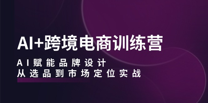 AI+跨境电商训练营：AI赋能品牌设计，从选品到市场定位实战-财兔窝项目网