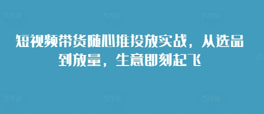 短视频带货随心推投放实战，从选品到放量，生意即刻起飞-财兔窝项目网
