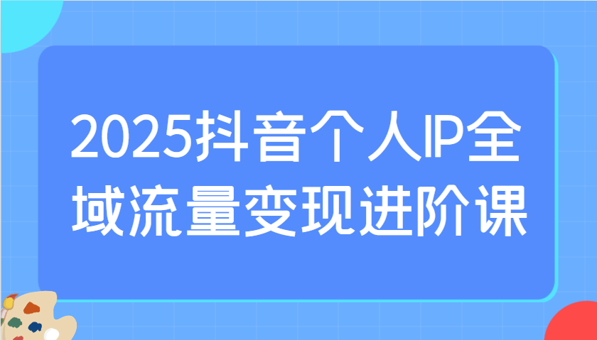 2025抖音个人IP全域流量变现进阶课：选爆品、抖音付费投流、千川投流实操及优化等-财兔窝项目网
