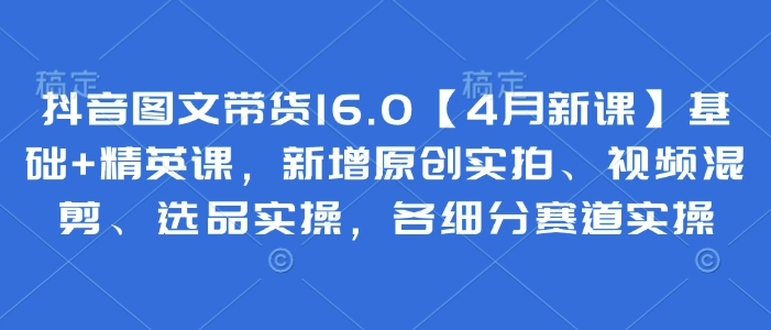 抖音图文带货16.0【4月新课】基础+精英课，新增原创实拍、视频混剪、选品实操，各细分赛道实操-财兔窝项目网
