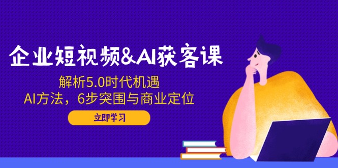 企业短视频&AI获客课：解析5.0时代机遇，AI方法，6步突围与商业定位-财兔窝项目网
