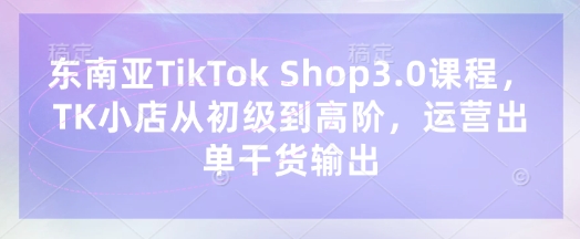 东南亚TikTok Shop3.0课程，TK小店​从初级到高阶，运营出单干货输出-财兔窝项目网