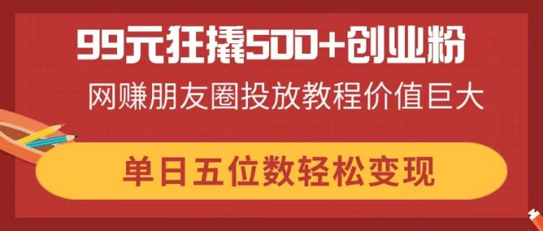 99元狂撬500+创业粉，网赚朋友圈投放教程价值巨大，单日五位数轻松变现-财兔窝项目网