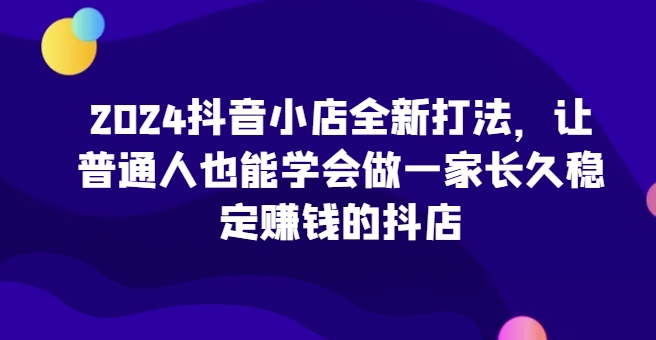 2024抖音小店全新打法，让普通人也能学会做一家长久稳定赚钱的抖店(更新)-财兔窝项目网