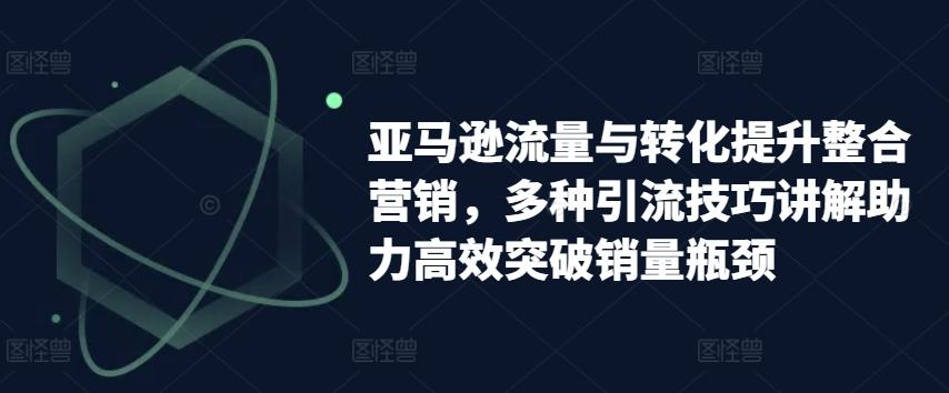 亚马逊流量与转化提升整合营销，多种引流技巧讲解助力高效突破销量瓶颈-财兔窝项目网