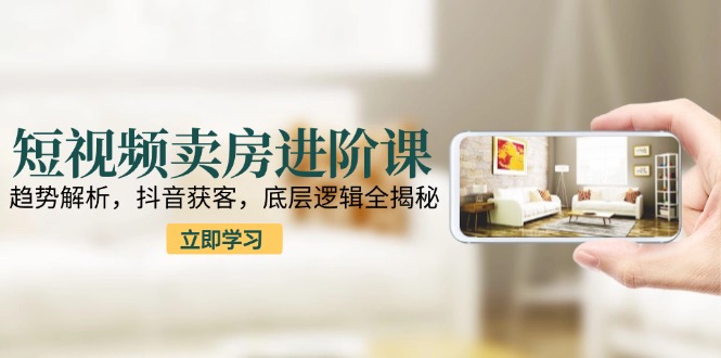 短视频卖房进阶课：趋势解析，抖音获客，底层逻辑全揭秘-财兔窝项目网
