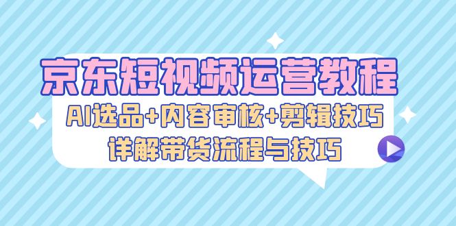 京东短视频运营教程：AI选品+内容审核+剪辑技巧，详解带货流程与技巧-财兔窝项目网