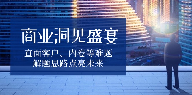 商业洞见盛宴，直面客户、内卷等难题，解题思路点亮未来-财兔窝项目网