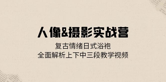 人像&摄影实战营：复古情绪日式浴袍，全面解析上下中三段教学视频-财兔窝项目网