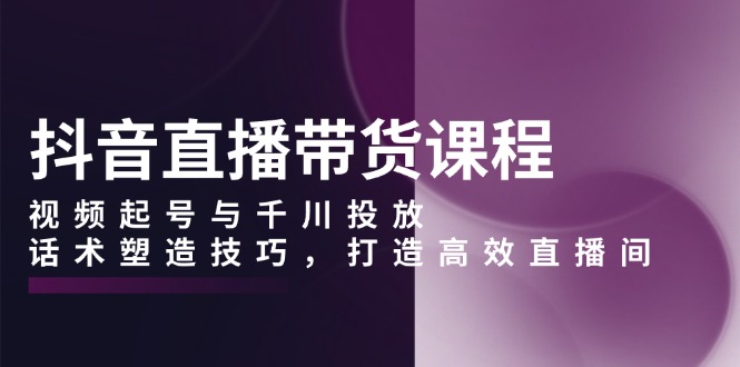 抖音直播带货课程，视频起号与千川投放，话术塑造技巧，打造高效直播间-财兔窝项目网