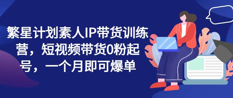 繁星计划素人IP带货训练营，短视频带货0粉起号，一个月即可爆单-财兔窝项目网