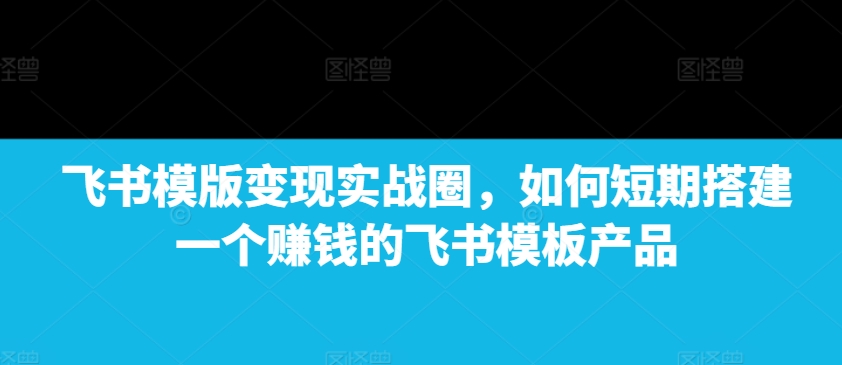 飞书模版变现实战圈，如何短期搭建一个赚钱的飞书模板产品-财兔窝项目网