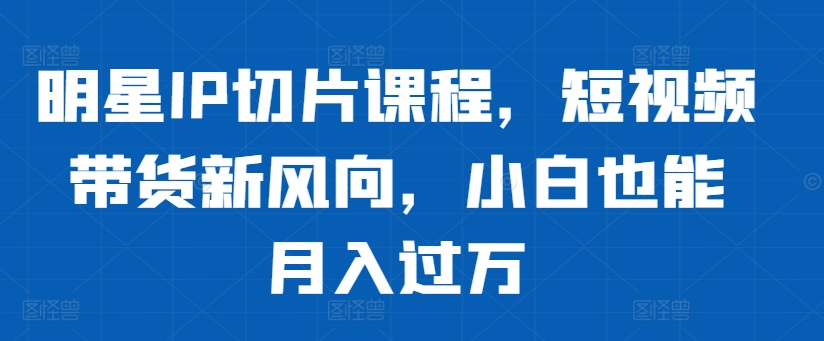 明星IP切片课程，短视频带货新风向，小白也能月入过万-财兔窝项目网